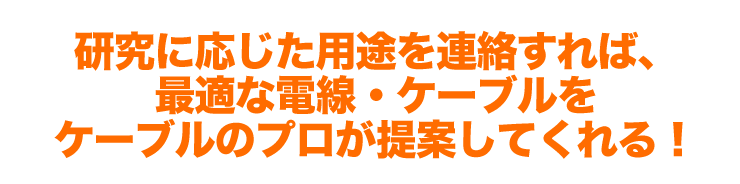 研究に応じた用途を連絡すれば、最適な電線・ケーブルをケーブルのプロが提案してくれる！