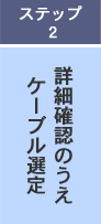 ステップ2 詳細確認のうえケーブル選定