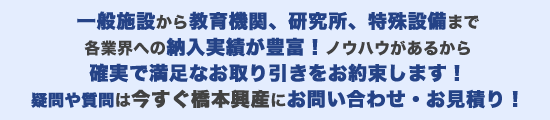 一般施設から教育機関、研究所、特殊設備まで各業界への納入実績が豊富!ノウハウがあるから
確実で満足なお取り引きをお約束します!疑問や質問は今すぐ橋本興産にお問い合わせ・お見積り!