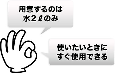 用意するのは水２ℓのみ、使いたいときにすぐ使用できる