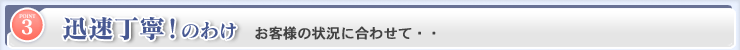 迅速丁寧！のわけ お客様の状況の合わせて．．．