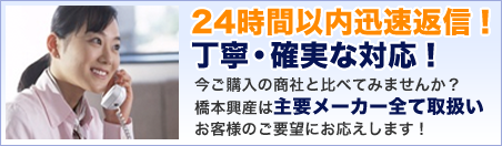 24時間以内迅速返信！丁寧・確実な対応！今ご購入の商社と比べてみませんか？橋本興産は主要メーカー全て取扱お客様のご要望にお応えします！