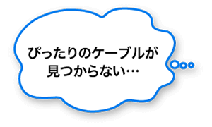 ぴったりのケーブルが見つからない…