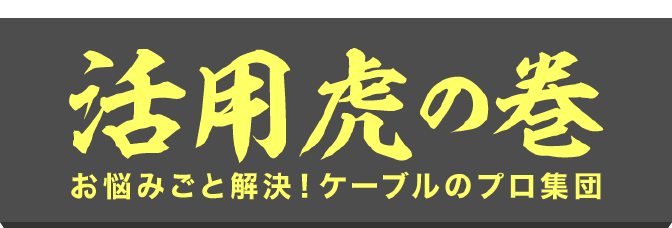 活用虎の巻 〜お悩みごと解決！ケーブルのプロ集団〜